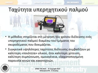 ΣΠΜΕ-TAK 2019 - © Copyright 2019 -
Hellenplan ΕΠΕ - Α.Τσιώλης
Ταχύτητα υπερηχητικού παλμού
• Η μέθοδος στηρίζεται στη μέτρηση του χρόνου διέλευσης ενός
υπερηχητικού παλμού διαμέσω του τμήματος του
σκυροδέματος που δοκιμάζεται.
• Συγκριτικά υψηλότερες ταχύτητες διέλευσης συμβαδίζουν με
καλύτερη «ποιότητα» υλικού, ήτοι καλύτερη χύτευση,
καλύτερη συμπύκνωση, ομοιογένεια, ελαχιστοποιημένη
παρουσία κενών και κακοτεχνιών.
 