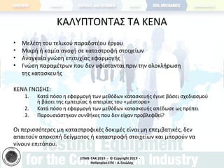 ΣΠΜΕ-TAK 2019 - © Copyright 2019 -
Hellenplan ΕΠΕ - Α.Τσιώλης
ΚΑΛΥΠΤΟΝΤΑΣ ΤΑ ΚΕΝΑ
• Μελέτη του τελικού παραδοτέου έργου
• Μικρή ή καμία ανοχή σε καταστροφή στοιχείων
• Αναγκαία γνώση επιτυχίας εφαρμογής
• Γνώση παραμέτρων που δεν υφίστανται πριν την ολοκλήρωση
της κατασκευής
ΚΕΝΑ ΓΝΩΣΗΣ:
1. Κατά πόσο η εφαρμογή των μεθόδων κατασκευής έγινε βάσει σχεδιασμού
ή βάσει της εμπειρίας ή απειρίας του «μάστορα»
2. Κατά πόσο η εφαρμογή των μεθόδων κατασκευής απέδωσε ως πρέπει
3. Παρουσιάστηκαν συνθήκες που δεν είχαν προβλεφθεί?
Οι περισσότερες μη καταστροφικές δοκιμές είναι μη επεμβατικές, δεν
απαιτούν αποκοπή δείγματος ή καταστροφή στοιχείων και μπορούν να
γίνουν επιτόπου.
 