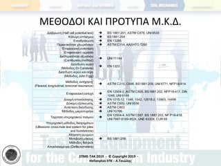 ΣΠΜΕ-TAK 2019 - © Copyright 2019 -
Hellenplan ΕΠΕ - Α.Τσιώλης
ΜΕΘΟΔΟΙ ΚΑΙ ΠΡΟΤΥΠΑ Μ.Κ.Δ.
Διάβρωση (Half cell potential test)  BS 1881:201, ASTM C876, UNI 9535
Κάλυψη οπλισμού  BS1881:204
Ενανθράκωση  ΕΝ 13295
Περιεκτικότητα χλωριόντων  ASTM C114, AASHTO T260
Επιφανειακή αντίσταση
Επιφανειακή υγρασία
Διαπερατότητα οξυγόνου
(Cembureau method)
 UNI 11164
Διείσδυση νερού
(Μέθοδος Dr Carstens)
 ΕΝ 1323
Διείσδυση νερού και αέρα
(Μέθοδος John Figg)
Μέθοδος αντήχησης
(Flexural, longitudinal, torsional resonance)
 ASTM C215, C666, BS1881:209, UNI 9771, NFP18-414
Επιφανειακή αντοχή 
ΕΝ 12504-2, ASTM C805, BS1881:202, NFP18-417, DIN
1048, UNI 9189
Δοκιμή αποκόλλησης  ΕΝ 1015-12, 1348, 1542, 12618-2, 13963, 14496
Δύναμη εξόλκευσης  ASTM C900, UNI 9536
Αντίσταση διείσδυσης  ASTM C803
Μέθοδος μικροπυρήνα  UNI 10766
Ταχύτητα υπερηχητικού παλμού 
ΕΝ 12504-4, ASTM C597, BS 1881:203, NF P18-418,
UNI 7997-9189-9524, UNE 83308, CUR 69
Υπερηχητική μέθοδος διατρημάτων
(Ultrasonic cross-hole test system for piles
and foundations)
Μέτρηση ρωγμών
Μεταβολή μήκους  BS 1881:206
Μέθοδος flat-jack
Αποκλισιόμετρα (Deflectometers)
 