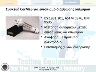 ΣΠΜΕ-TAK 2019 - © Copyright 2019 -
Hellenplan ΕΠΕ - Α.Τσιώλης
Συσκευή CorMap για εντοπισμό διάβρωσης οπλισμού
• BS 1881:201, ASTM C876, UNI
9535
• Μέτρηση δυναμικού μεταξύ
επιφάνειας και οπλισμού
• Αναφορά με πρότυπο
ηλεκτρόδιο
• Εντοπισμός ζωνών διάβρωσης
 
