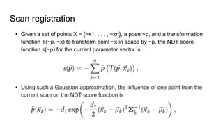 Scan registration
? Given a set of points X = {~x1, . . . , ~xn}, a pose ~p, and a transformation
function T(~p, ~x) to transform point ~x in space by ~p, the NDT score
function s(~p) for the current parameter vector is
? Using such a Gaussian approximation, the influence of one point from the
current scan on the NDT score function is