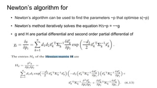 Newton¨s algorithm for
? Newton¨s algorithm can be used to find the parameters ~p that optimise s(~p)
? Newton¨s method iteratively solves the equation H?~p = ?~g
? g and H are partial differential and second order partial differential of
optimizing function. They are