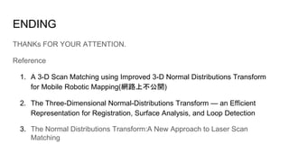 ENDING
THANKs FOR YOUR ATTENTION.
Reference
1. A 3-D Scan Matching using Improved 3-D Normal Distributions Transform
for Mobile Robotic Mapping(W揃貧音巷_)
2. The Three-Dimensional Normal-Distributions Transform ! an Efficient
Representation for Registration, Surface Analysis, and Loop Detection
3. The Normal Distributions Transform:A New Approach to Laser Scan
Matching