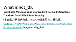 What is ndt_tku
?A 3-D Scan Matching using Improved 3-D Normal Distributions
Transform for Mobile Robotic Mapping
?兆硬塁寄W 幢範班(TAKEUCHI)戻竃議 NDT 晒井
?Autoware/ros/src/computing/perception/localization/packages/n
dt_localizer/nodes/ndt_matching_tku/