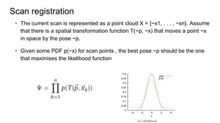 Scan registration
? The current scan is represented as a point cloud X = {~x1, . . . , ~xn}. Assume
that there is a spatial transformation function T(~p, ~x) that moves a point ~x
in space by the pose ~p.
? Given some PDF p(~x) for scan points , the best pose ~p should be the one
that maximises the likelihood function