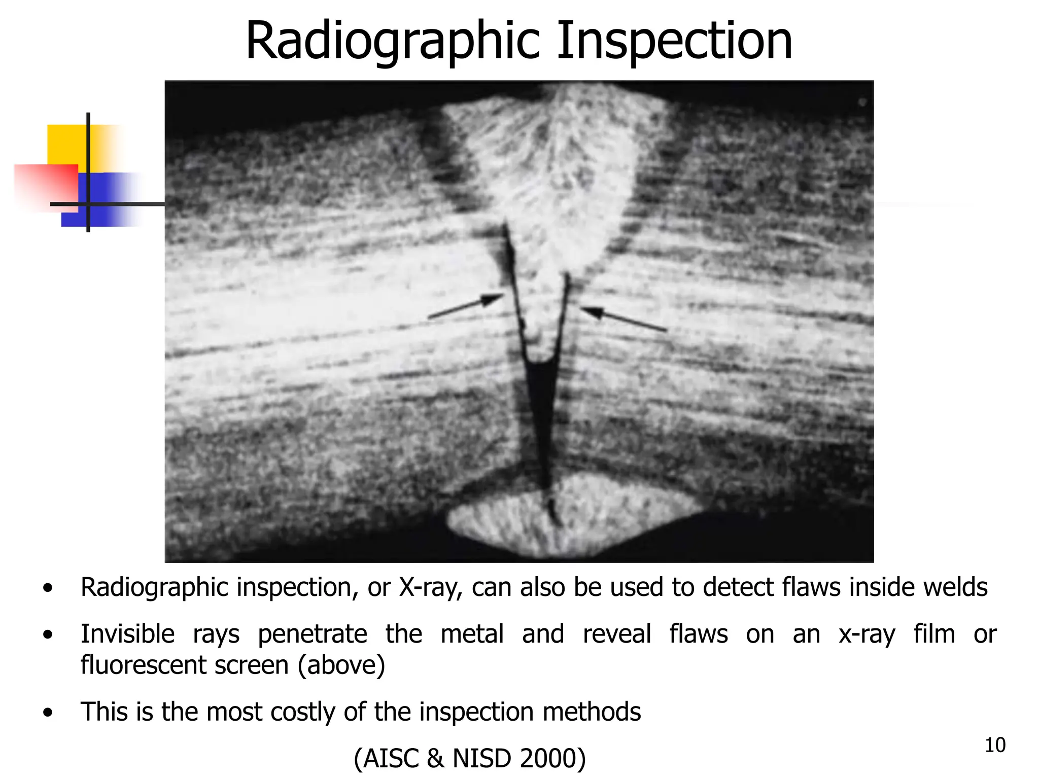 10
• Radiographic inspection, or X-ray, can also be used to detect flaws inside welds
• Invisible rays penetrate the metal and reveal flaws on an x-ray film or
fluorescent screen (above)
• This is the most costly of the inspection methods
(AISC & NISD 2000)
Radiographic Inspection
 