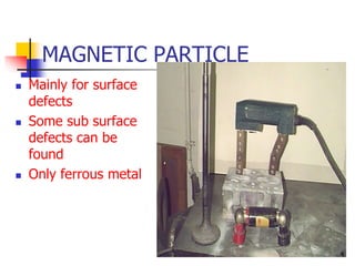 MAGNETIC PARTICLE
 Mainly for surface
defects
 Some sub surface
defects can be
found
 Only ferrous metal
4
 