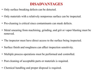 DISADVANTAGES
• Only surface breaking defects can be detected.
• Only materials with a relatively nonporous surface can be inspected.
• Pre-cleaning is critical since contaminants can mask defects.
• Metal smearing from machining, grinding, and grit or vapor blasting must be
removed.
• The inspector must have direct access to the surface being inspected.
• Surface finish and roughness can affect inspection sensitivity.
• Multiple process operations must be performed and controlled.
• Post cleaning of acceptable parts or materials is required.
• Chemical handling and proper disposal is required.
 