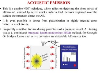 ACOUSTIC EMISSION
• This is a passive NDT technique, which relies on detecting the short bursts of
ultrasound emitted by active cracks under a load. Sensors dispersed over the
surface the structure detect the AE.
• It is even possible to detect from plasticization in highly stressed areas
before a crack forms.
• Frequently a method for use during proof tests of a pressure vessel, AE testing
is also a continuous structural health monitoring (SHM) method, for Example
On bridges. Leaks and active corrosion are detectable AE sources too.
 