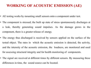 WORKING OF ACOUSTIC EMISSION (AE)
• AE testing works by mounting small sensors onto a component under test.
• The component is stressed; the built up state of stress spontaneously discharges at
a leak, thereby generating sound impulses. As the damage grows in the
component, there is a greater release of energy.
• The energy thus discharged is received by sensors applied on the surface of the
tested object. The rates in which the acoustic emission is detected, the activity,
and the intensity of the acoustic emission, the loudness, are monitored and used
for assessing structural integrity and for health monitoring of components.
• The signal are received at different times by different sensors. By measuring these
differences in time, the sound source can be located.
 