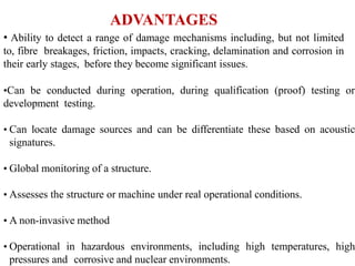 ADVANTAGES
• Ability to detect a range of damage mechanisms including, but not limited
to, fibre breakages, friction, impacts, cracking, delamination and corrosion in
their early stages, before they become significant issues.
•Can be conducted during operation, during qualification (proof) testing or
development testing.
• Can locate damage sources and can be differentiate these based on acoustic
signatures.
• Global monitoring of a structure.
• Assesses the structure or machine under real operational conditions.
• A non-invasive method
• Operational in hazardous environments, including high temperatures, high
pressures and corrosive and nuclear environments.
 