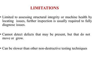 LIMITATIONS
• Limited to assessing structural integrity or machine health by
locating issues, further inspection is usually required to fully
diagnose issues.
• Cannot detect defects that may be present, but that do not
move or grow.
• Can be slower than other non-destructive testing techniques
 