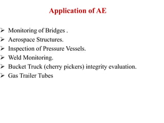 Application of AE
 Monitoring of Bridges .
 Aerospace Structures.
 Inspection of Pressure Vessels.
 Weld Monitoring.
 Bucket Truck (cherry pickers) integrity evaluation.
 Gas Trailer Tubes
 