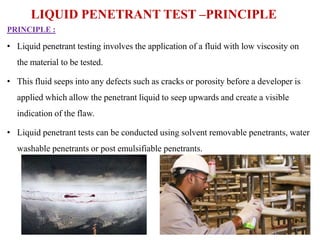PRINCIPLE :
• Liquid penetrant testing involves the application of a fluid with low viscosity on
the material to be tested.
• This fluid seeps into any defects such as cracks or porosity before a developer is
applied which allow the penetrant liquid to seep upwards and create a visible
indication of the flaw.
• Liquid penetrant tests can be conducted using solvent removable penetrants, water
washable penetrants or post emulsifiable penetrants.
LIQUID PENETRANT TEST –PRINCIPLE
 