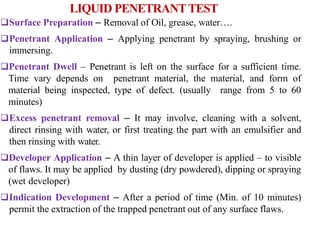Surface Preparation – Removal of Oil, grease, water….
Penetrant Application – Applying penetrant by spraying, brushing or
immersing.
Penetrant Dwell – Penetrant is left on the surface for a sufficient time.
Time vary depends on penetrant material, the material, and form of
material being inspected, type of defect. (usually range from 5 to 60
minutes)
Excess penetrant removal – It may involve, cleaning with a solvent,
direct rinsing with water, or first treating the part with an emulsifier and
then rinsing with water.
Developer Application – A thin layer of developer is applied – to visible
of flaws. It may be applied by dusting (dry powdered), dipping or spraying
(wet developer)
Indication Development – After a period of time (Min. of 10 minutes)
permit the extraction of the trapped penetrant out of any surface flaws.
LIQUID PENETRANTTEST
 