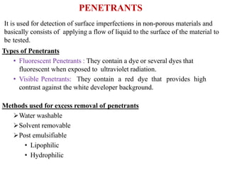 PENETRANTS
It is used for detection of surface imperfections in non-porous materials and
basically consists of applying a flow of liquid to the surface of the material to
be tested.
Types of Penetrants
• Fluorescent Penetrants : They contain a dye or several dyes that
fluorescent when exposed to ultraviolet radiation.
• Visible Penetrants: They contain a red dye that provides high
contrast against the white developer background.
Methods used for excess removal of penetrants
Water washable
Solvent removable
Post emulsifiable
• Lipophilic
• Hydrophilic
 
