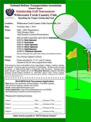 National Defense Transportation Association
Atlanta Chapter
Scholarship Golf Tournament
Whitewater Creek Country Club
Benefiting the Chapter Scholarship Fund
Location: Whitewater Creek Country Club, Fayetteville, GA
Date: Thursday, May 1, 2014
Times: 0900 – 0945 (Registration)
1000 (Shotgun Start)
1500 (Awards Luncheon/Presentation)
Cost: $90 (or $100 if paid after April 26) for Individuals
$250 for Hole Sponsor
$350 for Foursome
$400 for Team Sponsor
$500 for Silver Sponsor
$750 for Gold Sponsor
$1000 for Platinum Sponsor
(prices include golf cart, green fees, prizes, and awards luncheon)
Format: Four Person Captain’s Choice
Prizes: Prizes awarded for 1st, 2nd, and 3rd places
Closest to the Pin and Longest Drive holes
This tourney is open to all golfers of any organization: military, civilians, retirees,
and guests. You may sign up as teams or individually. All teams will compete
for prizes. A raffle will be held in conjunction with the event. Request each
golfer donate a golf related gift to the Wounded Warriors program benefiting
severely injured military members i.e., golf balls / glove / tees / clubs / putters.
(For further information about the tournament, contact Tournament Chairman, Tim Robinson, (770) 490-8216,
logistics_manager@hotmail.com.
2014 NDTA Golf Tournament Application
Mail: Return this application to Elaine Nelson, Final Mile Logistics,
165 CW Grant Parkway, Atlanta, GA 30354)
Email: enelson@finalmilelogistics.com
Online Application: http://www.golfdigestplanner.com/25528-
NDTAAtlantaAnnualGolfTournament/index.html
Please print individual names:
Player 1: __________________________ Hdcp: ____ Company or Org: ________
Player 2: __________________________ Hdcp: ____ Company or Org: ________
Player 3: __________________________ Hdcp: ____ Company or Org: ________
Player 4: __________________________ Hdcp: ____ Company or Org: ________
Make checks payable to “NDTA Atlanta Chapter”
 