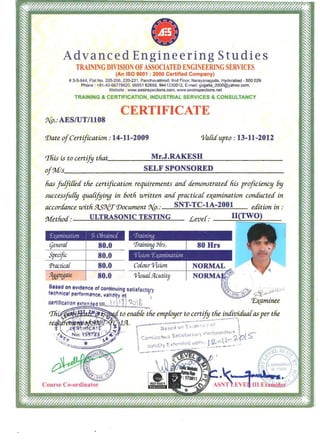 Advanced Engineering Studies
TRAI 'ING DIVISION OFASSOCIATED E GI EERING SERVICES
(An ISO 9001 : 2000 Certified Company)
# 3-5-944, Flat No. 205-206, 220-221, Panchavatimall, lind Floor, Narayanaguda, Hyderabad - 500 029. 

Phone : +91 -40-66778620. 98851 62668, 9441230012, E-mail: gajjalla_2000@yahoo.com. 

Website : www.aesinspections.com, www.aesinspections.net 

TRAINING & CERTIFICATION, INDUSTRIAL SERVICES & CONSULTANCY
CERTIFICATE 

9{p.: AESIUT/II08
'Date ofCertification: 14-11-2009 Va[icf upto : 13-11-2012
This is to certify tliat.____-:......::.:..:..;.J..;...__~ _________Mr.~ .RAKES;....H
ofr.7v{/s________SELF SPO_ _ _ D_______NSORE _______
lias fulfilfea tlie certyzcation requirements anc£ denwnstratea his proficiency 6y
successfu[[y quafifying in 60th uJritten anc£ practicaf eJ(amination conauctecf in
acconfance withf4SJ{T'Document 9{p.: SNT-TC-IA-2001 eaition in:
Metlioa: ULTRASONIC TESTING Lever: II(TWO)
'[rainillg
(jenera[
Specific
Practica{
.CJggregate
80.0
80.0 'l'isioll'Lyamillllliofl
80.0 Cofour o/ision
80.0 o/isua[JLcutity
8•••don eVIdence of continuing salisfactevt .J:fJ"'
technlc.1 "erform.-nce, Vllidl~ ~~ , ~
c.r1lflc t/on e.tended tlll....L!.1t.:?:?)t.,.. '£>(aminee
rrh,' 'iii to ena6fe tlie empfDyer to certify tlie indzvicfwilas per tlie
~ - 1
 