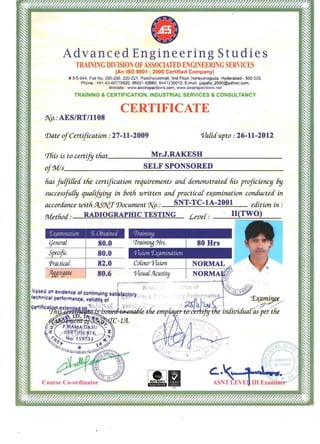 Advanced EngineerIng Studies
TRAINING DlVlSION OFASSOCIATED E GJNEERING SERV]CES
(An ISO 9001 : 2000 Certified Company)
# 3-5-944, Flat No, 205-206, 220-221, Panchavatimall, lind Floor, Narayanaguda, Hyderabad - 500 029. 

Phone : +91-40-66778620, 98851 62668, 9441230012, E-mail: gajjalla_2000@yahoo.com. 

Website : www.aesinspections.com, www.aesinspections.net 

TRAINING & CERTIFICATION, INDUSTRIAL SERVICES & CONSULTANCY
CERTIFICATE
g..{p_.- AESIRT11108
'Date ofCertification .- 27-11-2009 o/afitfupto .- 26-11-2012
tThis is to certify tliat. M r.J.____________________ __RAKEsH
if~s_______________SELF SPO_SO_____________________N__RED __
lias fufJi[fetf the cert~fication requirements anti demonstratetf his proficiency 6y
succes~~fu1fy quafijying in 60th Ulritten anti practica[ e~amination conc£ucted- in
accorc£ance withf4.S'l[tT'Document 1J{p_.- SNT-TC-IA-2001 etfition in.­
Methotf.- RADIOGRAPIDC TESTING Leve[.- II(TWO)
'[{tWlll/alioll ~:, Oblail/t'tfI
(jenera[ 
 80.0 

Specific 
 80.0 

Practica{ 
 82.0 

;~ggregale 
 80.6 
 o/isua{.9lcutity 

don eVidence 0' continuing I
_:::.·'-=-.'a....n'cal performance, Of
 