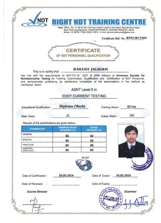 -------
NGC TRERegd. Office: No. 11-186 & 193, 2nd Floor Upstair Lakshmi Vilas Bank, Ramakrishna Nagar
Main Road Gopalapatnam, VISAKHAPATNAM-27, ANDHRA PRADESH, INDIA
Mobile: +91 8978571938, 9502012974 I E-mail: righlconsultancyvskp@gmail.com
Certificate Ref No.RNTCfflCT/030
CERTIFICATE
OF NOT PERSONNEL QUALIFICATION
RAKESH JALIGAM
This is to certify that
has met with the requirements of SNT-TC-1A 2001 & 2006 editions of American Society for
Nondestructive Testing for Training, Examination, Qualification and Certification of NDT Personnel,
and demonstrated proficiency by satisfactory completion of the examinations In the method as
mentioned herein
ASNT Level II in
EDDY CURRENT TESTING 

Educational Qualification : __D_ip,,--lo_m_a_(,,-M_e_c_h..:....)_ Training Hours : ___B_O_h_r_s___
J2 OKNear Vision Colour Vision :
Results of the examinations are given below:
-
MINIMUM' GRADE GRADE
.EXAMINATION
I_RE.99J~E[) (0/0) ,_. OSTAINEQ.J%)_
GENERAL
80 82
SPECIFIC
80 83
PRACTICAL 80 85
COMPOSITE
GRADE (AVG.) 80 83
as per
Date of Certification 20.05.2014 Date of Expiry: _1=9::...:•..::..05~.=2..::..01=9,,--_ 

Date of Renewal Date of Expiry: ________ 

Course Director Examiner
 