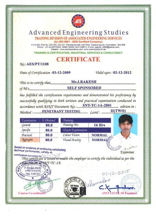 Advanced Engineering Studies
TRAI JNG DIVISION OFASSOCIATED E GINEERL'iG SERVICES
(An ISO 9001 : 2000 Certified Company)
# 3-5-944 , Flat No. 205-206, 220·221 , Panchavatimall , lind Floor, Narayanaguda, Hyderabad - 500 029. 

Phone : +91-40-66778620, 98851 62668, 9441230012, E-mail: gajjalla_2000@yahoo.com. 

Website : v.ww.aesinspections.com, v.ww.aesinspections.net 

TRAINING & CERTIFICATION, INDUSTRIAL SERVICES & CONSULTANCY
CERTIFICATE
9{p.:AESIPT11108
'lJate ofCertification: 03-12-2009 'Variaupto: 02-12-2012
'This is to certify that~____M .J.RAKESB __ I_______________
~f~s______________~___~~______________________SELF SPONSORED
has /uf/iffea the certification requirements a:nd tfenwnstratea liis proficiency 6y
succes~~fu[[y qua[ifying in 60th written and practicaf e~ami1tation condUcted in
lU~confance uJith.9t5r;..£TrJJocument 9{p.: SNT-TC-IA-2001 edition in:
Methoa: PENETRANT TESTING Leve[: II(TWO)
'.LWlllin(/liOI/ ~:, OLilllillcd
(jenera[ 80.0
Specific 80.0
Practical 80.0
:lf1.qregate 80.0
Cowur Visum 

Visua[Ylcutity 

,
:'::~1c:~::~~~nCfJof cont~nui"g SltisfaCfOl)" ~~
manee, va"d~"~ T,~aml1tee
cel1lr1e..lonO.t~(tde.d tlif } ) ,, 1"<}' r _'Tliis certi icate'iS ' .n1 'lftrJ'e1UlfJfe the empfoyer to certify the individuafas per the
~~~!r~~/rr-fJC-lJZl..
&}<o
~
 