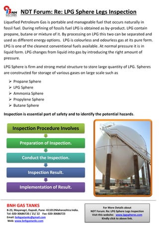NDT Forum: Re: LPG Sphere Legs Inspection 
Liquefied Petroleum Gas is portable and manageable fuel that occurs naturally in 
fossil fuel. During refining of fossils fuel LPG is obtained as by-product. LPG contain 
propane, butane or mixture of it. By processing on LPG this two can be separated and 
used as different energy options. LPG is colourless and odourless gas at its pure form. 
LPG is one of the cleanest conventional fuels available. At normal pressure it is in 
liquid form. LPG changes from liquid into gas by introducing the right amount of 
pressure. 
LPG Sphere is firm and strong metal structure to store large quantity of LPG. Spheres 
are constructed for storage of various gases on large scale such as 
 Propane Sphere 
 LPG Sphere 
 Ammonia Sphere 
 Propylene Sphere 
 Butane Sphere 
Inspection is essential part of safety and to identify the potential hazards. 
Inspection Procedure Involves 
Preparation of Inspection. 
Conduct the Inspection. 
Inspection Result. 
Implementation of Result. 
BNH GAS TANKS 
B-23, Mayanagri, Dapodi, Pune- 411012Maharashtra India. 
Tel: 020-30686720 / 21/ 22 Fax: 020-30686723 
Email: bnhgastanks@gmail.com 
Web: www.bnhgastanks.com 
For More Details about 
NDT Forum: Re: LPG Sphere Legs Inspection 
Visit this website: www.lpgspheres.com 
Kindly click to above link. 
