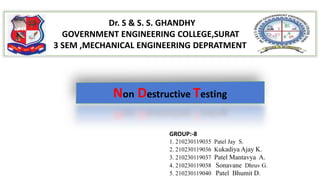 Dr. S & S. S. GHANDHY
GOVERNMENT ENGINEERING COLLEGE,SURAT
3 SEM ,MECHANICAL ENGINEERING DEPRATMENT
Non Destructive Testing
GROUP:-8
1. 210230119035 Patel Jay S.
2. 210230119036 Kukadiya Ajay K.
3. 210230119037 Patel Mantavya A.
4. 210230119038 Sonavane Dhruv G.
5. 210230119040 Patel Bhumit D.
 