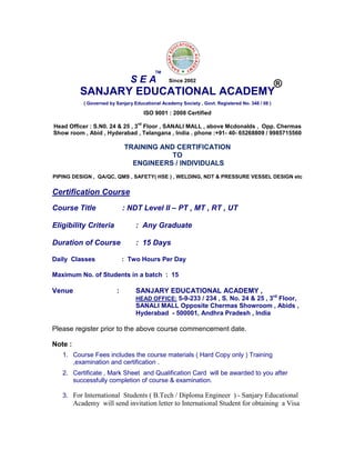 SANJARY EDUCATIONAL ACADEMY
( Governed by Sanjary Educational Academy Society , Govt. Registered No. 348 / 08 )
ISO 9001 : 2008 Certified
Head Officer : S.N0. 24 & 25 , 3
rd
Floor , SANALI MALL , above Mcdonalds , Opp. Chermas
Show room , Abid , Hyderabad , Telangana , India . phone :+91- 40- 65268809 / 9985715560
TRAINING AND CERTIFICATION
TO
ENGINEERS / INDIVIDUALS
PIPING DESIGN , QA/QC, QMS , SAFETY( HSE ) , WELDING, NDT & PRESSURE VESSEL DESIGN etc
Certification Course
Course Title : NDT Level II – PT , MT , RT , UT
Eligibility Criteria : Any Graduate
Duration of Course : 15 Days
Daily Classes : Two Hours Per Day
Maximum No. of Students in a batch : 15
Venue : SANJARY EDUCATIONAL ACADEMY ,
HEAD OFFICE: 5-9-233 / 234 , S. No. 24 & 25 , 3rd
Floor,
SANALI MALL Opposite Chermas Showroom , Abids ,
Hyderabad - 500001, Andhra Pradesh , India
Please register prior to the above course commencement date.
Note :
1. Course Fees includes the course materials ( Hard Copy only ) Training
,examination and certification .
2. Certificate , Mark Sheet and Qualification Card will be awarded to you after
successfully completion of course & examination.
3. For International Students ( B.Tech / Diploma Engineer ) - Sanjary Educational
Academy will send invitation letter to International Student for obtaining a Visa
S E A
TM
®Since 2002
 