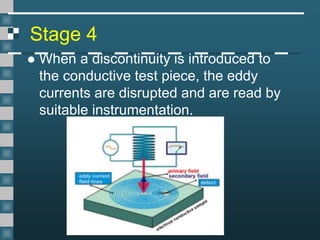 Stage 4
 When a discontinuity is introduced to
the conductive test piece, the eddy
currents are disrupted and are read by
suitable instrumentation.
 