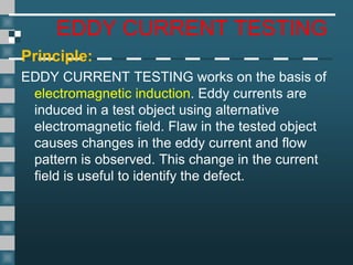 EDDY CURRENT TESTING
Principle:
EDDY CURRENT TESTING works on the basis of
electromagnetic induction. Eddy currents are
induced in a test object using alternative
electromagnetic field. Flaw in the tested object
causes changes in the eddy current and flow
pattern is observed. This change in the current
field is useful to identify the defect.
 