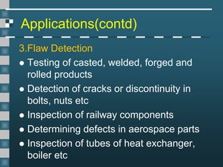 Applications(contd)
3.Flaw Detection
 Testing of casted, welded, forged and
rolled products
 Detection of cracks or discontinuity in
bolts, nuts etc
 Inspection of railway components
 Determining defects in aerospace parts
 Inspection of tubes of heat exchanger,
boiler etc
 