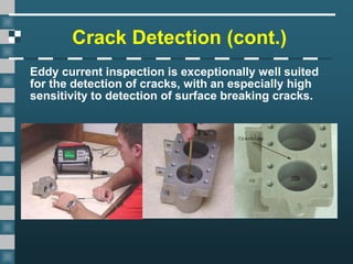 Crack Detection (cont.)
Eddy current inspection is exceptionally well suited
for the detection of cracks, with an especially high
sensitivity to detection of surface breaking cracks.
 