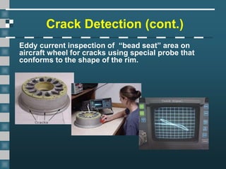 Crack Detection (cont.)
Eddy current inspection of “bead seat” area on
aircraft wheel for cracks using special probe that
conforms to the shape of the rim.
 
