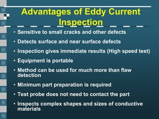 Advantages of Eddy Current
Inspection
• Sensitive to small cracks and other defects
• Detects surface and near surface defects
• Inspection gives immediate results (High speed test)
• Equipment is portable
• Method can be used for much more than flaw
detection
• Minimum part preparation is required
• Test probe does not need to contact the part
• Inspects complex shapes and sizes of conductive
materials
 