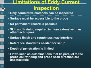 Limitations of Eddy Current
Inspection
• Only conductive materials can be inspected
• Surface must be accessible to the probe
• No permanent record is possible
• Skill and training required is more extensive than
other techniques
• Surface finish and roughness may interfere
• Reference standards needed for setup
• Depth of penetration is limited
• Flaws such as delaminations that lie parallel to the
probe coil winding and probe scan direction are
undetectable
 