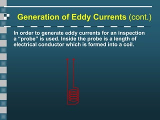 Generation of Eddy Currents (cont.)
In order to generate eddy currents for an inspection
a “probe” is used. Inside the probe is a length of
electrical conductor which is formed into a coil.
 