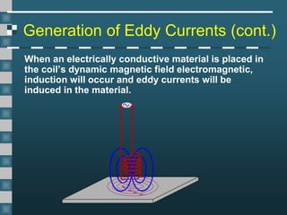 Generation of Eddy Currents (cont.)
When an electrically conductive material is placed in
the coil’s dynamic magnetic field electromagnetic,
induction will occur and eddy currents will be
induced in the material.
 