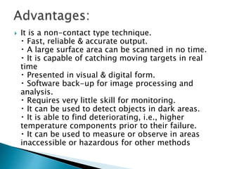  It is a non-contact type technique.
Fast, reliable & accurate output.
A large surface area can be scanned in no time.
It is capable of catching moving targets in real
time
Presented in visual & digital form.
Software back-up for image processing and
analysis.
Requires very little skill for monitoring.
It can be used to detect objects in dark areas.
It is able to find deteriorating, i.e., higher
temperature components prior to their failure.
It can be used to measure or observe in areas
inaccessible or hazardous for other methods
 