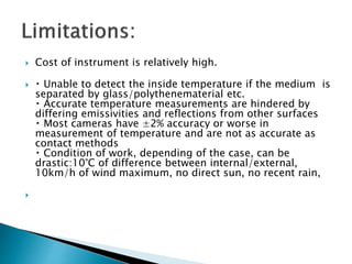  Cost of instrument is relatively high.
 Unable to detect the inside temperature if the medium is
separated by glass/polythenematerial etc.
Accurate temperature measurements are hindered by
differing emissivities and reflections from other surfaces
Most cameras have ±2% accuracy or worse in
measurement of temperature and are not as accurate as
contact methods
Condition of work, depending of the case, can be
drastic:10°C of difference between internal/external,
10km/h of wind maximum, no direct sun, no recent rain,

 