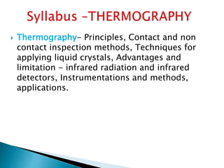  Thermography- Principles, Contact and non
contact inspection methods, Techniques for
applying liquid crystals, Advantages and
limitation - infrared radiation and infrared
detectors, Instrumentations and methods,
applications.
 