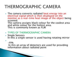  The camera converts radiated heat energy into an
electrical signal which is then displayed on the
monitor as a real-time heat image of the object being
scanned.
The camera assigns black colour for the coolest area
and white colour for the hottest area.
This is commonly known as FLIR
 TYPES OF THERMOGRAPHIC CAMERA
 Single Sensors
In this a single sensor is used having rotating mirror

•FPA
In this an array of detectors are used for providing
information about radiated point
 