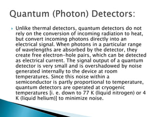  Unlike thermal detectors, quantum detectors do not
rely on the conversion of incoming radiation to heat,
but convert incoming photons directly into an
electrical signal. When photons in a particular range
of wavelengths are absorbed by the detector, they
create free electron-hole pairs, which can be detected
as electrical current. The signal output of a quantum
detector is very small and is overshadowed by noise
generated internally to the device at room
temperatures. Since this noise within a
semiconductor is partly proportional to temperature,
quantum detectors are operated at cryogenic
temperatures [i. e. down to 77 K (liquid nitrogen) or 4
K (liquid helium)] to minimize noise.
 