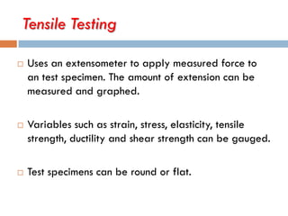 Tensile Testing
 Uses an extensometer to apply measured force to
an test specimen. The amount of extension can be
measured and graphed.
 Variables such as strain, stress, elasticity, tensile
strength, ductility and shear strength can be gauged.
 Test specimens can be round or flat.
 