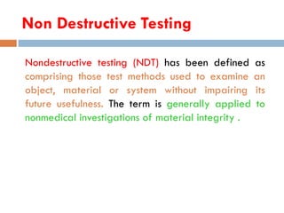 Non Destructive Testing
Nondestructive testing (NDT) has been defined as
comprising those test methods used to examine an
object, material or system without impairing its
future usefulness. The term is generally applied to
nonmedical investigations of material integrity .
 