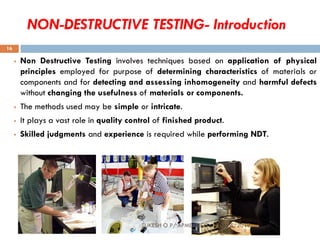 NON-DESTRUCTIVE TESTING- Introduction
 Non Destructive Testing involves techniques based on application of physical
principles employed for purpose of determining characteristics of materials or
components and for detecting and assessing inhomogeneity and harmful defects
without changing the usefulness of materials or components.
 The methods used may be simple or intricate.
 It plays a vast role in quality control of finished product.
 Skilled judgments and experience is required while performing NDT.
SUKESH O P/ APME/JECC 10/16/2018
16
 