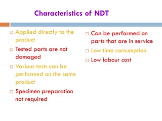 Characteristics of NDT
 Applied directly to the
product
 Tested parts are not
damaged
 Various tests can be
performed on the same
product
 Specimen preparation
not required
 Can be performed on
parts that are in service
 Low time consumption
 Low labour cost
 