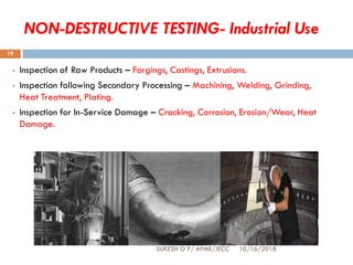 NON-DESTRUCTIVE TESTING- Industrial Use
 Inspection of Raw Products – Forgings, Castings, Extrusions.
 Inspection following Secondary Processing – Machining, Welding, Grinding,
Heat Treatment, Plating.
 Inspection for In-Service Damage – Cracking, Corrosion, Erosion/Wear, Heat
Damage.
SUKESH O P/ APME/JECC 10/16/2018
19
 