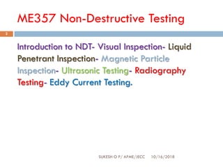 ME357 Non-Destructive Testing
10/16/2018SUKESH O P/ APME/JECC
2
Introduction to NDT- Visual Inspection- Liquid
Penetrant Inspection- Magnetic Particle
Inspection- Ultrasonic Testing- Radiography
Testing- Eddy Current Testing.
 