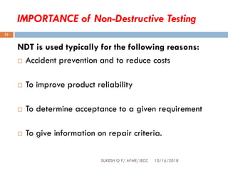 IMPORTANCE of Non-Destructive Testing
10/16/2018SUKESH O P/ APME/JECC
21
NDT is used typically for the following reasons:
 Accident prevention and to reduce costs
 To improve product reliability
 To determine acceptance to a given requirement
 To give information on repair criteria.
 
