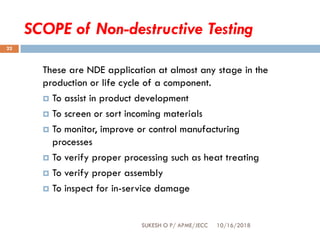 SCOPE of Non-destructive Testing
These are NDE application at almost any stage in the
production or life cycle of a component.
 To assist in product development
 To screen or sort incoming materials
 To monitor, improve or control manufacturing
processes
 To verify proper processing such as heat treating
 To verify proper assembly
 To inspect for in-service damage
10/16/2018SUKESH O P/ APME/JECC
22
 